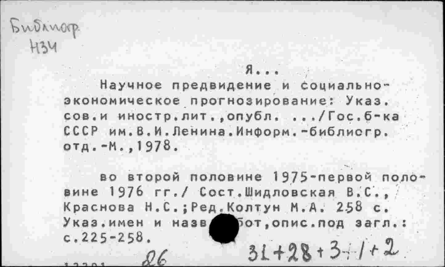 ﻿<Ь\лл)К'л,о<р-

я...
Научное предвидение и Социально-экономическоепрогнозирование: Указ, сов.и иностр.литопубл. .../Гос.б-ка СССР им.В.И.Ленина.Информ.-библиогр. отд.-И.,1978.
во второй половине 1975-первой поло вине 1976 гг./ Сост.Шидловская В.С., Краснова Н.С.; Ред^Колтун И.А. 258 с. Указ.имен и назв^Вбот , опис . под загл.:
с.225-258. 			51 + 2% <3-;